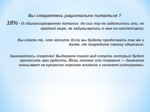 Вы стараетесь рационально питаться ? 18% - О сбалансированном питании до сих пор не заботились или, по крайней мере, не задумывались о нем по-настоящему.  Вы едите то, что хотите. Если вы будете продолжать так же и далее, то повредите своему здоровью.  Занимайтесь спортом! Выберите такой вид спорта, который будет приносить вам радость. Йога, теннис или плавание — движение оказывает на организм хорошее влияние и сжигает килограммы. 
