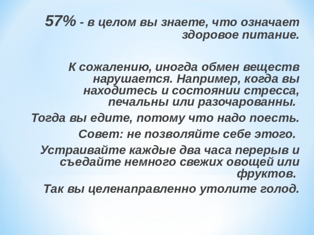57% - в целом вы знаете, что означает здоровое питание.  К сожалению, иногда обмен веществ нарушается. Например, когда вы находитесь и состоянии стресса, печальны или разочарованны. Тогда вы едите, потому что надо поесть.  Совет: не позволяйте себе этого. Устраивайте каждые два часа перерыв и съедайте немного свежих овощей или фруктов. Так вы целенаправленно утолите голод.     