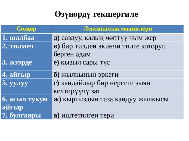 Өзүңөрдү текшергиле Сөздөр Лексикалык маанилери 1. шалбаа д) саздуу, калың чөптүү ным жер 2. тилмеч в) бир тилден экинчи тилге которуп берген адам 3. жээрде е) кызыл сары түс 4. айгыр б) жылкынын эркеги 5. уулуу г) кандайдыр бир нерсеге зыян келтирүүчү зат 6. асыл тукум айгыр ж) кыргыздын таза кандуу жылкысы 7. булгаары а) иштетилген тери 