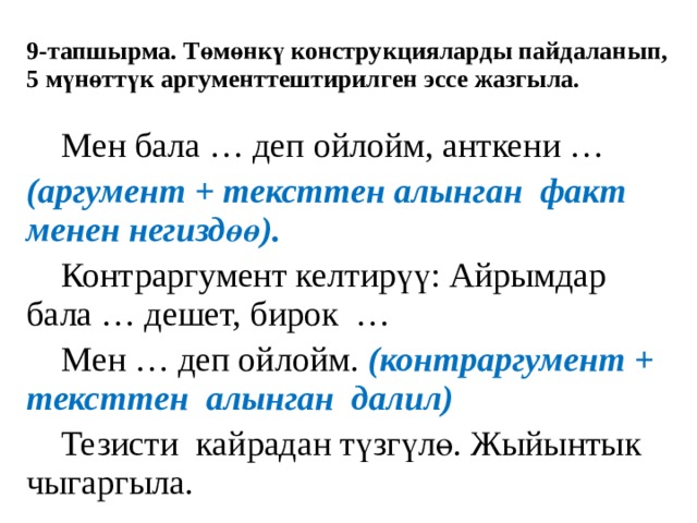 9-тапшырма. Төмөнкү конструкцияларды пайдаланып, 5 мүнөттүк аргументтештирилген эссе жазгыла.  Мен бала … деп ойлойм, анткени … (аргумент + тексттен алынган факт менен негиздөө).  Контраргумент келтирүү: Айрымдар бала … дешет, бирок …  Мен … деп ойлойм. (контраргумент + тексттен алынган далил)  Тезисти кайрадан түзгүлө. Жыйынтык чыгаргыла. 