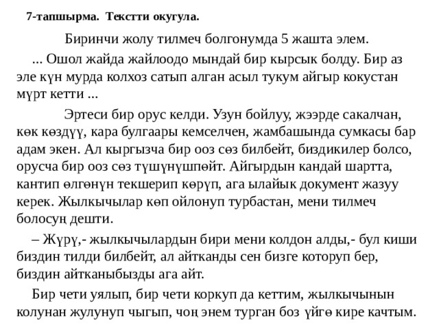 7-тапшырма. Текстти окугула.  Биринчи жолу тилмеч болгонумда 5 жашта элем.  ... Ошол жайда жайлоодо мындай бир кырсык болду. Бир аз эле күн мурда колхоз сатып алган асыл тукум айгыр кокустан мүрт кетти ...  Эртеси бир орус келди. Узун бойлуу, жээрде сакалчан, көк көздүү, кара булгаары кемселчен, жамбашында сумкасы бар адам экен. Ал кыргызча бир ооз сөз билбейт, биздикилер болсо, орусча бир ооз сөз түшүнүшпөйт. Айгырдын кандай шартта, кантип өлгөнүн текшерип көрүп, ага ылайык документ жазуу керек. Жылкычылар көп ойлонуп турбастан, мени тилмеч болосуң дешти.  – Жүрү,- жылкычылардын бири мени колдон алды,- бул киши биздин тилди билбейт, ал айтканды сен бизге которуп бер, биздин айтканыбызды ага айт.  Бир чети уялып, бир чети коркуп да кеттим, жылкычынын колунан жулунуп чыгып, чоң энем турган боз үйгө кире качтым. 