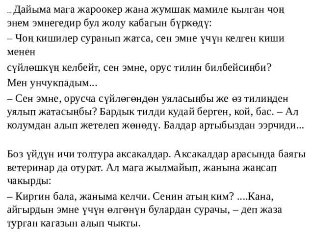 ... Дайыма мага жароокер жана жумшак мамиле кылган чоң энем эмнегедир бул жолу кабагын бүркөдү: – Чоң кишилер суранып жатса, сен эмне үчүн келген киши менен сүйлөшкүң келбейт, сен эмне, орус тилин билбейсиңби? Мен унчукпадым... – Сен эмне, орусча сүйлөгөндөн уяласыңбы же өз тилиңден уялып жатасыңбы? Бардык тилди кудай берген, кой, бас. – Ал колумдан алып жетелеп жөнөдү. Балдар артыбыздан ээрчиди... Боз үйдүн ичи толтура аксакалдар. Аксакалдар арасында баягы ветеринар да отурат. Ал мага жылмайып, жанына жаңсап чакырды: – Киргин бала, жаныма келчи. Сенин атың ким? ....Кана, айгырдын эмне үчүн өлгөнүн булардан сурачы, – деп жаза турган кагазын алып чыкты. 