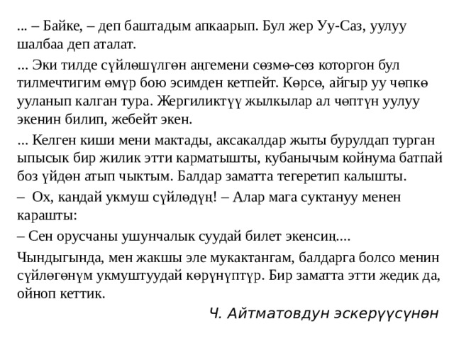 ... – Байке, – деп баштадым апкаарып. Бул жер Уу-Саз, уулуу шалбаа деп аталат. ... Эки тилде сүйлөшүлгөн аңгемени сөзмө-сөз которгон бул тилмечтигим өмүр бою эсимден кетпейт. Көрсө, айгыр уу чөпкө ууланып калган тура. Жергиликтүү жылкылар ал чөптүн уулуу экенин билип, жебейт экен. ... Келген киши мени мактады, аксакалдар жыты бурулдап турган ыпысык бир жилик этти карматышты, кубанычым койнума батпай боз үйдөн атып чыктым. Балдар заматта тегеретип калышты. – Ох, кандай укмуш сүйлөдүң! – Алар мага суктануу менен карашты: – Сен орусчаны ушунчалык суудай билет экенсиң.... Чындыгында, мен жакшы эле мукактангам, балдарга болсо менин сүйлөгөнүм укмуштуудай көрүнүптүр. Бир заматта этти жедик да, ойноп кеттик. Ч. Айтматовдун эскерүүсүнөн 