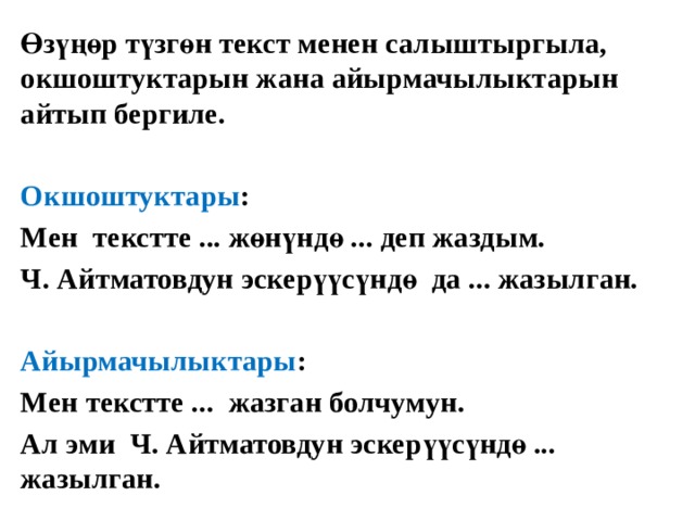 Өзүңөр түзгөн текст менен салыштыргыла, окшоштуктарын жана айырмачылыктарын айтып бергиле.  Окшоштуктары : Мен текстте ... жөнүндө ... деп жаздым. Ч. Айтматовдун эскерүүсүндө да ... жазылган.  Айырмачылыктары : Мен текстте ... жазган болчумун. Ал эми Ч. Айтматовдун эскерүүсүндө ... жазылган.  