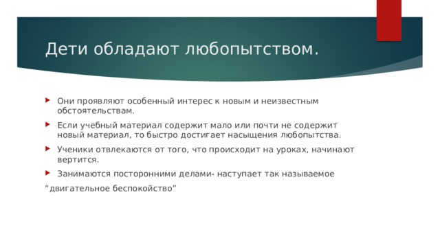 Дети обладают любопытством. Они проявляют особенный интерес к новым и неизвестным обстоятельствам. Если учебный материал содержит мало или почти не содержит новый материал, то быстро достигает насыщения любопытства. Ученики отвлекаются от того, что происходит на уроках, начинают вертится. Занимаются посторонними делами- наступает так называемое “ двигательное беспокойство” 