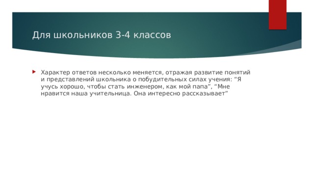 Для школьников 3-4 классов Характер ответов несколько меняется, отражая развитие понятий и представлений школьника о побудительных силах учения: “Я учусь хорошо, чтобы стать инженером, как мой папа”, “Мне нравится наша учительница. Она интересно рассказывает” 