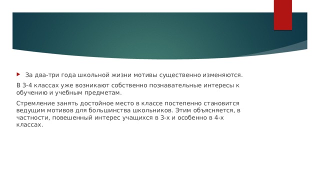 За два-три года школьной жизни мотивы существенно изменяются. В 3-4 классах уже возникают собственно познавательные интересы к обучению и учебным предметам. Стремление занять достойное место в классе постепенно становится ведущим мотивов для большинства школьников. Этим объясняется, в частности, повешенный интерес учащихся в 3-х и особенно в 4-х классах. 
