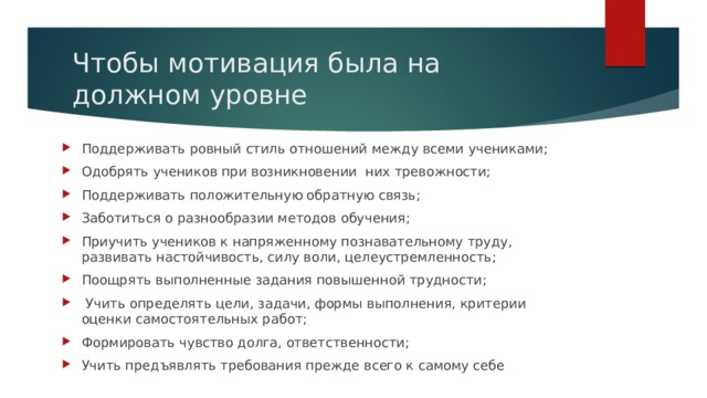 Чтобы мотивация была на должном уровне Поддерживать ровный стиль отношений между всеми учениками; Одобрять учеников при возникновении них тревожности; Поддерживать положительную обратную связь; Заботиться о разнообразии методов обучения; Приучить учеников к напряженному познавательному труду, развивать настойчивость, силу воли, целеустремленность; Поощрять выполненные задания повышенной трудности;  Учить определять цели, задачи, формы выполнения, критерии оценки самостоятельных работ; Формировать чувство долга, ответственности; Учить предъявлять требования прежде всего к самому себе 