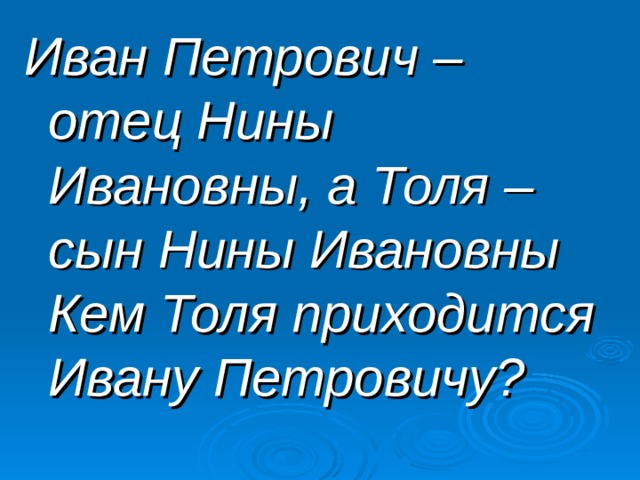 Иван Петрович – отец Нины Ивановны, а Толя – сын Нины Ивановны Кем Толя приходится Ивану Петровичу? 