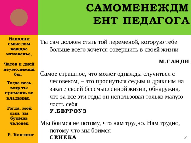 Самоменеждмент педагога Наполни смыслом каждое мгновенье,  Часов и дней неумолимый бег,  Тогда весь мир ты примешь во владения,  Тогда, мой сын, ты будешь человек   Р. Киплинг  Ты сам должен стать той переменой, которую тебе больше всего хочется совершить в своей жизни  М.Ганди Самое страшное, что может однажды случиться с человеком, – это проснуться седым и дряхлым на закате своей бессмысленной жизни, обнаружив, что за все эти годы он использовал только малую часть себя У.Берроуз Мы боимся не потому, что нам трудно. Нам трудно, потому что мы боимся Сенека   