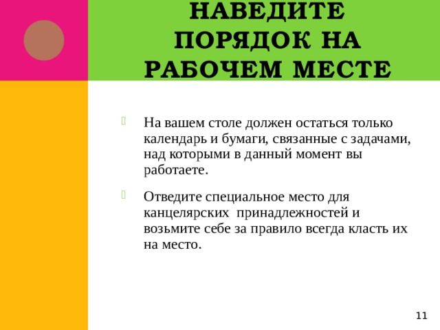 Наведите порядок на рабочем месте На вашем столе должен остаться только календарь и бумаги, связанные с задачами, над которыми в данный момент вы работаете. Отведите специальное место для канцелярских принадлежностей и возьмите себе за правило всегда класть их на место. 5 