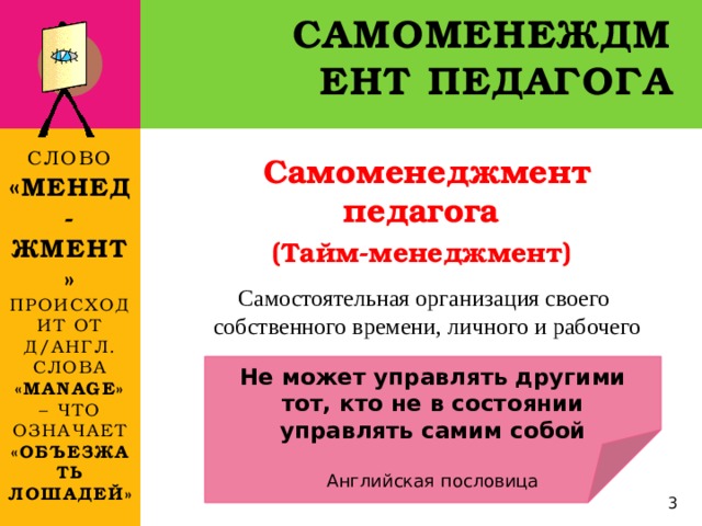 Самоменеждмент педагога Слово « менед-жмент» происходит  от д/англ. слова «manage» – что означает  «объезжать лошадей» Самоменеджмент педагога (Тайм-менеджмент)   Самостоятельная организация своего собственного времени, личного и рабочего Не может управлять другими тот, кто не в состоянии управлять самим собой  Английская пословица  