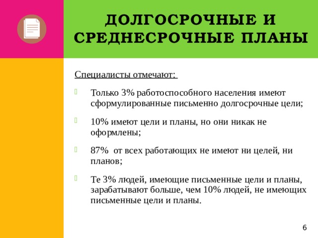 Долгосрочные и среднесрочные планы Специалисты отмечают: Только 3% работоспособного населения имеют сформулированные письменно долгосрочные цели; 10% имеют цели и планы, но они никак не оформлены; 87% от всех работающих не имеют ни целей, ни планов; Те 3% людей, имеющие письменные цели и планы, зарабатывают больше, чем 10% людей, не имеющих письменные цели и планы. 5 