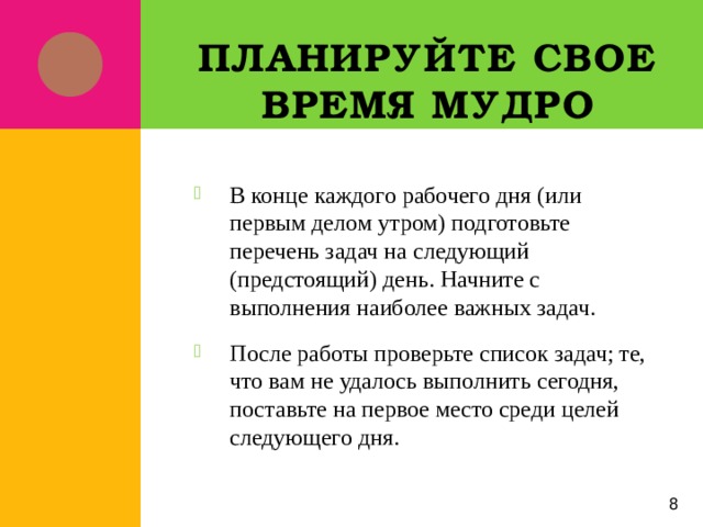 Планируйте свое время мудро В конце каждого рабочего дня (или первым делом утром) подготовьте перечень задач на следующий (предстоящий) день. Начните с выполнения наиболее важных задач. После работы проверьте список задач; те, что вам не удалось выполнить сегодня, поставьте на первое место среди целей следующего дня. 5 