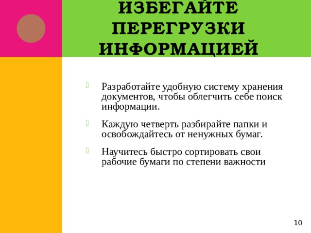 Избегайте перегрузки информацией Разработайте удобную систему хранения документов, чтобы облегчить себе поиск информации. Каждую четверть разбирайте папки и освобождайтесь от ненужных бумаг. Научитесь быстро сортировать свои рабочие бумаги по степени важности 5 