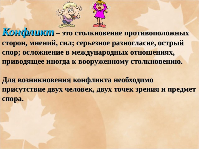 Конфликт – это столкновение противоположных сторон, мнений, сил; серьезное разногласие, острый спор; осложнение в международных отношениях, приводящее иногда к вооруженному столкновению.  Для возникновения конфликта необходимо присутствие двух человек, двух точек зрения и предмет спора. 