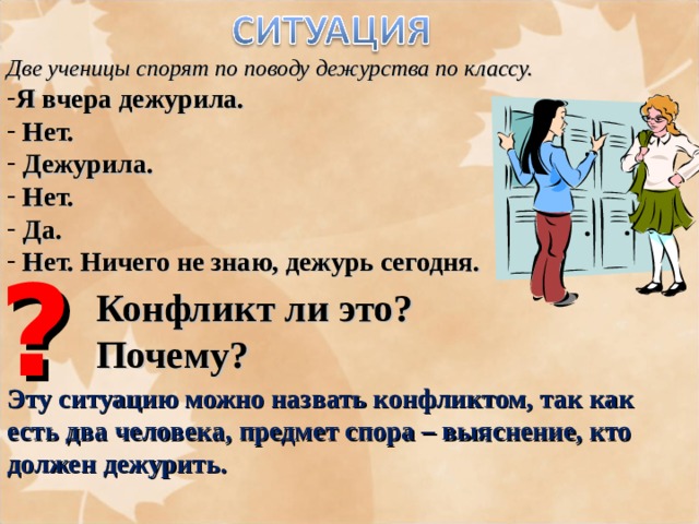 Две ученицы спорят по поводу дежурства по классу. Я вчера дежурила.  Нет.  Дежурила.  Нет.  Да.  Нет. Ничего не знаю, дежурь сегодня. ? Конфликт ли это? Почему? Эту ситуацию можно назвать конфликтом, так как есть два человека, предмет спора – выяснение, кто должен дежурить. 
