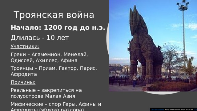 Троянская война Начало: 1200 год до н.э. Длилась - 10 лет Участники: Греки – Агамемнон, Менелай, Одиссей, Ахиллес, Афина Троянцы – Приам, Гектор, Парис, Афродита Причины: Реальные – закрепиться на полуострове Малая Азия Мифические – спор Геры, Афины и Афродиты (яблоко раздора) Эта фотография , автор: Неизвестный автор, лицензия: CC BY-SA 