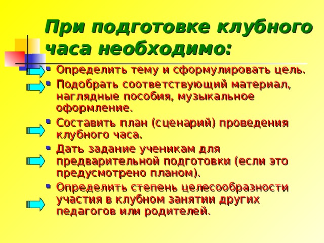 При подготовке клубного часа необходимо: Определить тему и сформулировать цель. Подобрать соответствующий материал, наглядные пособия, музыкальное оформление. Составить план (сценарий) проведения клубного часа. Дать задание ученикам для предварительной подготовки (если это предусмотрено планом). Определить степень целесообразности участия в клубном занятии других педагогов или родителей. 