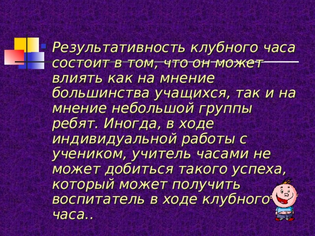 Результативность клубного часа состоит в том, что он может влиять как на мнение большинства учащихся, так и на мнение небольшой группы ребят. Иногда, в ходе индивидуальной работы с учеником, учитель часами не может добиться такого успеха, который может получить воспитатель в ходе клубного часа.. 