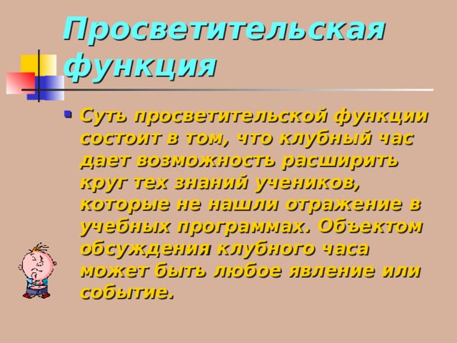 Просветительская функция Суть просветительской функции состоит в том, что клубный час дает возможность расширить круг тех знаний учеников, которые не нашли отражение в учебных программах. Объектом обсуждения клубного часа может быть любое явление или событие. 