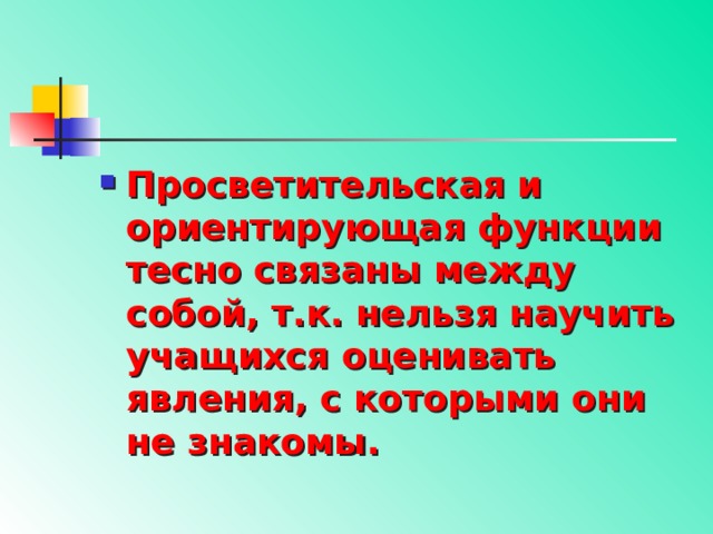 Просветительская и ориентирующая функции тесно связаны между собой, т.к. нельзя научить учащихся оценивать явления, с которыми они не знакомы. 