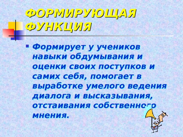 ФОРМИРУЮЩАЯ ФУНКЦИЯ Формирует у учеников навыки обдумывания и оценки своих поступков и самих себя, помогает в выработке умелого ведения диалога и высказывания, отстаивания собственного мнения. 