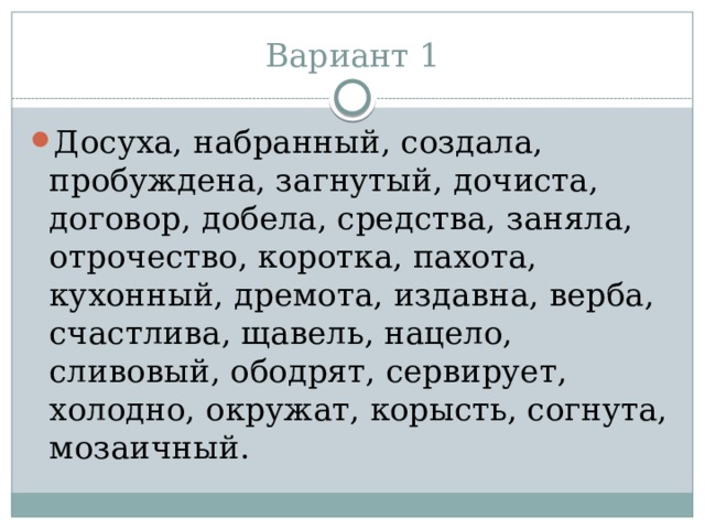 Вариант 1 Досуха, набранный, создала, пробуждена, загнутый, дочиста, договор, добела, средства, заняла, отрочество, коротка, пахота, кухонный, дремота, издавна, верба, счастлива, щавель, нацело, сливовый, ободрят, сервирует, холодно, окружат, корысть, согнута, мозаичный. 
