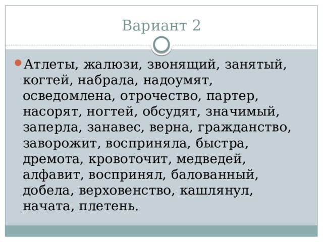 Вариант 2 Атлеты, жалюзи, звонящий, занятый, когтей, набрала, надоумят, осведомлена, отрочество, партер, насорят, ногтей, обсудят, значимый, заперла, занавес, верна, гражданство, заворожит, восприняла, быстра, дремота, кровоточит, медведей, алфавит, воспринял, балованный, добела, верховенство, кашлянул, начата, плетень. 