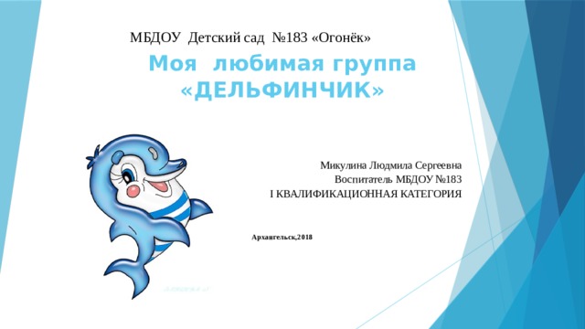 МБДОУ Детский сад №183 «Огонёк»  Моя любимая группа «ДЕЛЬФИНЧИК»  Микулина Людмила Сергеевна Воспитатель МБДОУ №183 I КВАЛИФИКАЦИОННАЯ КАТЕГОРИЯ Архангельск,2018 
