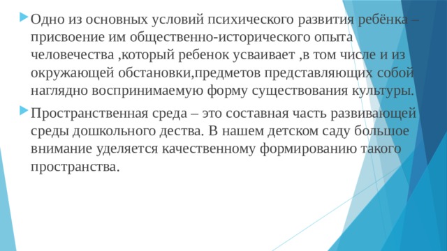 Одно из основных условий психического развития ребёнка – присвоение им общественно-исторического опыта человечества ,который ребенок усваивает ,в том числе и из окружающей обстановки,предметов представляющих собой наглядно воспринимаемую форму существования культуры. Пространственная среда – это составная часть развивающей среды дошкольного дества. В нашем детском саду большое внимание уделяется качественному формированию такого пространства. 