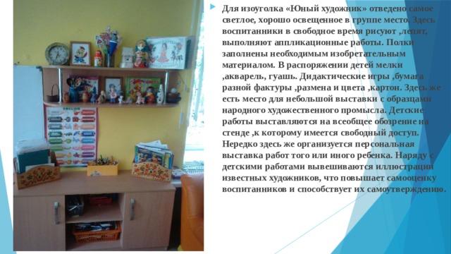 Для изоуголка «Юный художник» отведено самое светлое, хорошо освещенное в группе место. Здесь воспитанники в свободное время рисуют ,лепят, выполняют аппликационные работы. Полки заполнены необходимым изобретательным материалом. В распоряжении детей мелки ,акварель, гуашь. Дидактические игры ,бумага разной фактуры ,размена и цвета ,картон. Здесь же есть место для небольшой выставки с образцами народного художественного промысла. Детские работы выставляются на всеобщее обозрение на стенде ,к которому имеется свободный доступ. Нередко здесь же организуется персональная выставка работ того или иного ребенка. Наряду с детскими работами вывешиваются иллюстрации известных художников, что повышает самооценку воспитанников и способствует их самоутверждению. 