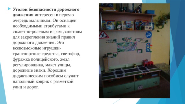 Уголок безопасности дорожного движения интересен в первую очередь мальчикам. Он оснащён необходимыми атрибутами к сюжетно-ролевым играм ,занятиям для закрепления знаний правил дорожного движения. Это всевозможные игрушки- транспортные средства, светофор, фуражка полицейского, жезл регулировщика, макет улицы, дорожные знаки. Хорошим дидактическим пособием служит напольный коврик с разметкой улиц и дорог. 