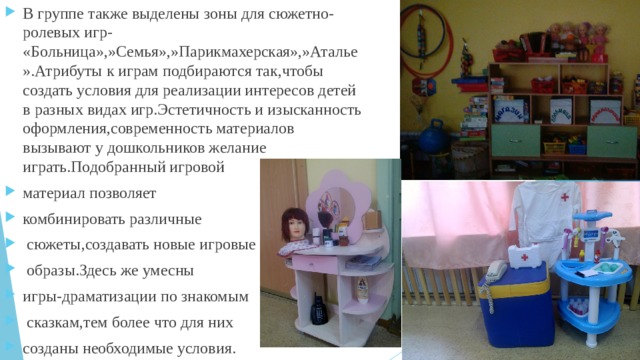 В группе также выделены зоны для сюжетно-ролевых игр- «Больница»,»Семья»,»Парикмахерская»,»Аталье».Атрибуты к играм подбираются так,чтобы создать условия для реализации интересов детей в разных видах игр.Эстетичность и изысканность оформления,современность материалов вызывают у дошкольников желание играть.Подобранный игровой материал позволяет комбинировать различные  сюжеты,создавать новые игровые  образы.Здесь же умесны игры-драматизации по знакомым  сказкам,тем более что для них созданы необходимые условия. 