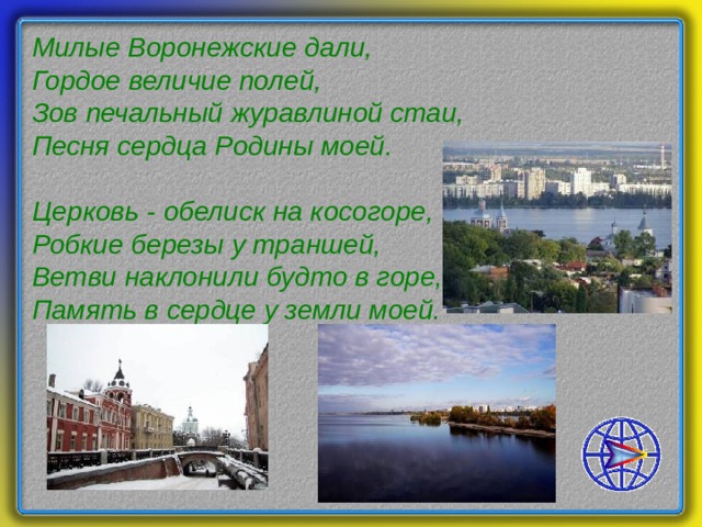 Милые Воронежские дали,  Гордое величие полей,  Зов печальный журавлиной стаи,  Песня сердца Родины моей.   Церковь - обелиск на косогоре,  Робкие березы у траншей,  Ветви наклонили будто в горе,  Память в сердце у земли моей.    