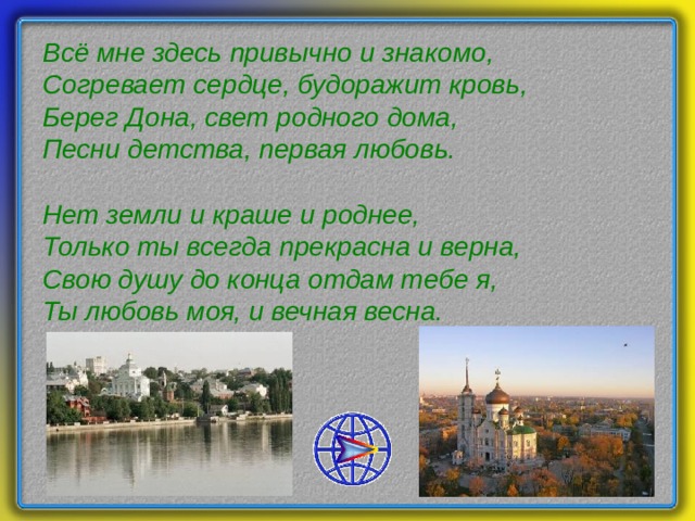 Всё мне здесь привычно и знакомо,  Согревает сердце, будоражит кровь,  Берег Дона, свет родного дома,  Песни детства, первая любовь.   Нет земли и краше и роднее,  Только ты всегда прекрасна и верна,  Свою душу до конца отдам тебе я,  Ты любовь моя, и вечная весна.   