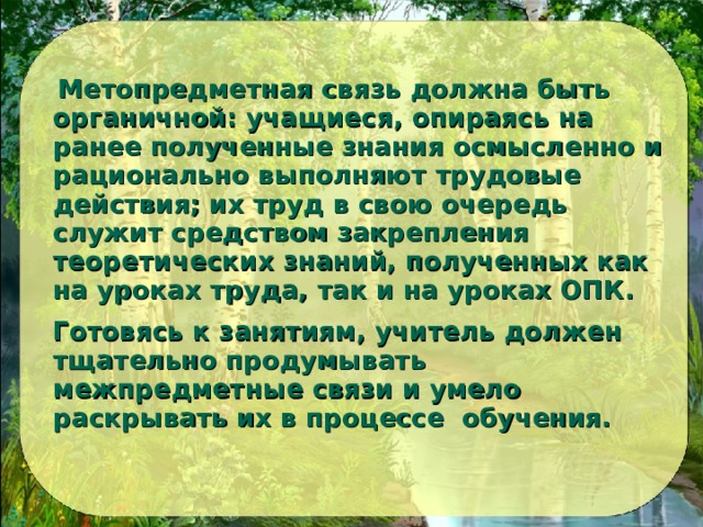 Метопредметная связь должна быть органичной: учащиеся, опираясь на ранее полученные знания осмысленно и рационально выполняют трудовые действия; их труд в свою очередь служит средством закрепления теоретических знаний, полученных как на уроках труда, так и на уроках ОПК.  Готовясь к занятиям, учитель должен тщательно продумывать межпредметные связи и умело раскрывать их в процессе обучения. 