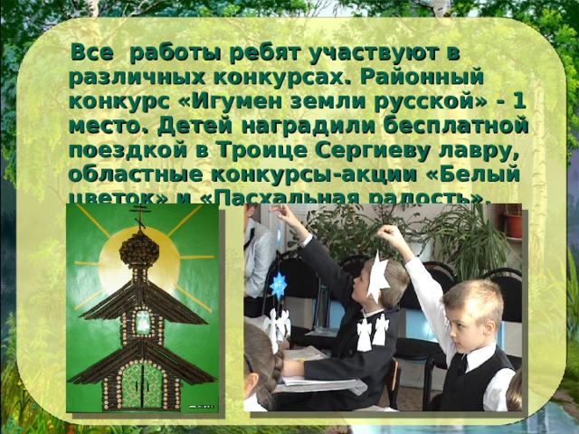  Все работы ребят участвуют в различных конкурсах. Районный конкурс «Игумен земли русской» - 1 место. Детей наградили бесплатной поездкой в Троице Сергиеву лавру, областные конкурсы-акции «Белый цветок» и «Пасхальная радость».  