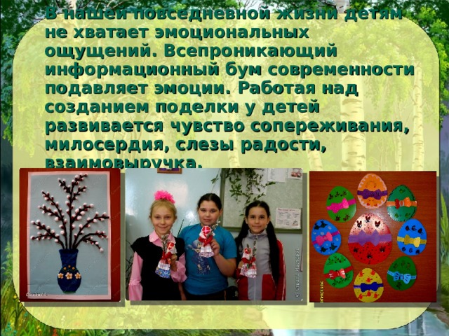 В нашей повседневной жизни детям не хватает эмоциональных ощущений. Всепроникающий информационный бум современности подавляет эмоции. Работая над созданием поделки у детей развивается чувство сопереживания, милосердия, слезы радости, взаимовыручка. 