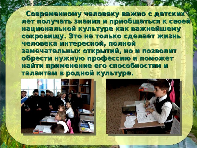  Современному человеку важно с детских лет получать знания и приобщаться к своей национальной культуре как важнейшему сокровищу. Это не только сделает жизнь человека интересной, полной замечательных открытий, но и позволит обрести нужную профессию и поможет найти применение его способностям и талантам в родной культуре.  