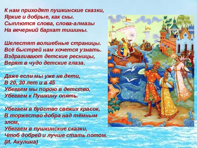 К нам приходят пушкинские сказки,  Яркие и добрые, как сны.  Сыплются слова, слова-алмазы  На вечерний бархат тишины.   Шелестят волшебные страницы.  Всё быстрей нам хочется узнать.  Вздрагивают детские ресницы,  Верят в чудо детские глаза.   Даже если мы уже не дети,  В 20, 30 лет и в 45  Убегаем мы порою в детство,   Убегаем к Пушкину опять.   Убегаем в буйство свежих красок,  В торжество добра над тёмным злом,  Убегаем в пушкинские сказки,  Чтоб добрей и лучше стать потом.  (И. Акулина) 