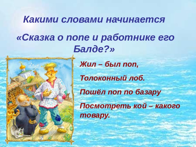 Какими словами начинается  «Сказка о попе и работнике его Балде?» Жил – был поп, Толоконный лоб. Пошёл поп по базару Посмотреть кой – какого товару. 