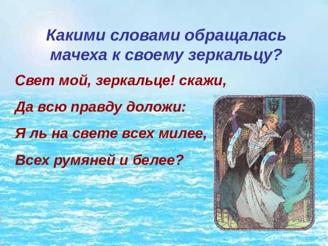 Какими словами обращалась мачеха к своему зеркальцу? Свет мой, зеркальце! скажи, Да всю правду доложи: Я ль на свете всех милее, Всех румяней и белее? 