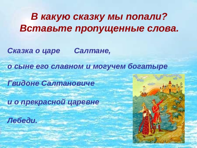 В какую сказку мы попали? Вставьте пропущенные слова. Сказка о царе Салтане, о сыне его славном и могучем богатыре Гвидоне Салтановиче и о прекрасной царевне Лебеди. 