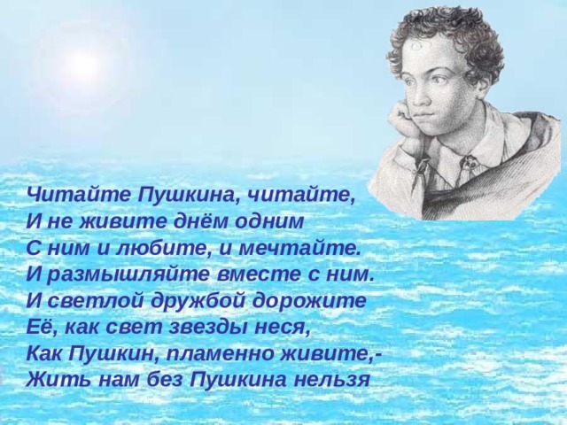 Читайте Пушкина, читайте,   И не живите днём одним   С ним и любите, и мечтайте.   И размышляйте вместе с ним.   И светлой дружбой дорожите   Её, как свет звезды неся,   Как Пушкин, пламенно живите,-   Жить нам без Пушкина нельзя 