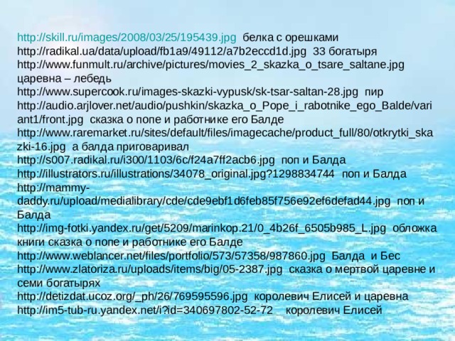 http :// skill.ru / images /2008/03/25/195439.jpg белка с орешками http://radikal.ua/data/upload/fb1a9/49112/a7b2eccd1d.jpg 33 богатыря http://www.funmult.ru/archive/pictures/movies_2_skazka_o_tsare_saltane.jpg царевна – лебедь http://www.supercook.ru/images-skazki-vypusk/sk-tsar-saltan-28.jpg пир http://audio.arjlover.net/audio/pushkin/skazka_o_Pope_i_rabotnike_ego_Balde/variant1/front.jpg сказка о попе и работнике его Балде http://www.raremarket.ru/sites/default/files/imagecache/product_full/80/otkrytki_skazki-16.jpg а балда приговаривал http://s007.radikal.ru/i300/1103/6c/f24a7ff2acb6.jpg поп и Балда http://illustrators.ru/illustrations/34078_original.jpg?1298834744 поп и Балда http://mammy-daddy.ru/upload/medialibrary/cde/cde9ebf1d6feb85f756e92ef6defad44.jpg поп и Балда http://img-fotki.yandex.ru/get/5209/marinkop.21/0_4b26f_6505b985_L.jpg обложка книги сказка о попе и работнике его Балде http://www.weblancer.net/files/portfolio/573/57358/987860.jpg Балда и Бес http://www.zlatoriza.ru/uploads/items/big/05-2387.jpg сказка о мертвой царевне и семи богатырях http://detizdat.ucoz.org/_ph/26/769595596.jpg королевич Елисей и царевна http://im5-tub-ru.yandex.net/i?id=340697802-52-72 королевич Елисей 