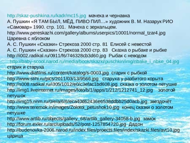 http :// skaz-pushkina.ru / kadr /mc15.jpg мачеха и чернавка А. Пушкин «Я ТАМ БЫЛ, МЁД, ПИВО ПИЛ…» художник В. М. Назарук РИО «Самовар» 1990. стр. 101. Мачеха с зеркальцем. http://www.pereskazhi.com/gallery/albums/userpics/10001/normal_tzar4.jpg Царевна с яблоком А. С. Пушкин «Сказки» Стрекоза 2000 стр. 81 Елисей с невестой А. С. Пушкин «Сказки» Стрекоза 2000 стр. 83 Сказка о рыбаке и рыбке http://i002.radikal.ru/0911/f6/746328cb3d60.jpg Рыбак с неводом  http :// baby-scool.narod.ru / media / book / skazki / puschkin / img /ribake_i_ribke_04.jpg старик и старуха http://www.diafilms.ru/content/katalog/s-0003.jpg старик с рыбкой http://www.stihi.ru/pics/2011/03/13/9566.jpg старуха у разбитого корыта http://s008.radikal.ru/i305/1012/e0/c3efac1bd608.jpg сказка о золотом петушке http://img1.liveinternet.ru/images/foto/b/1/apps/1/212/1212741_12.jpg золотой петушок http://img15.nnm.ru/0/e/a/6/6/eca40d62436e6538ddbb25d0acb.jpg звездочёт http://www.teremok.in/images/Zolotoi_petushok10.jpg конец сказки о золотом петушке http://www.artlib.ru/objects/gallery_68/artlib_gallery-34058-b.jpg замок http://forum.exler.ru/arc/uploads/52/post-1257854720.jpg Дадон http://budenovka-2006.narod.ru/index.files/proects.files/index/skazki.files/avt10.jpg царица 