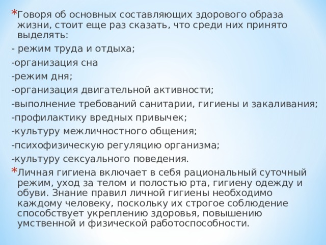 Говоря об основных составляющих здорового образа жизни, стоит еще раз сказать, что среди них принято выделять: - режим труда и отдыха; -организация сна -режим дня; -организация двигательной активности; -выполнение требований санитарии, гигиены и закаливания; -профилактику вредных привычек; -культуру межличностного общения; -психофизическую регуляцию организма; -культуру сексуального поведения. Личная гигиена включает в себя рациональный суточный режим, уход за телом и полостью рта, гигиену одежду и обуви. Знание правил личной гигиены необходимо каждому человеку, поскольку их строгое соблюдение способствует укреплению здоровья, повышению умственной и физической работоспособности. 