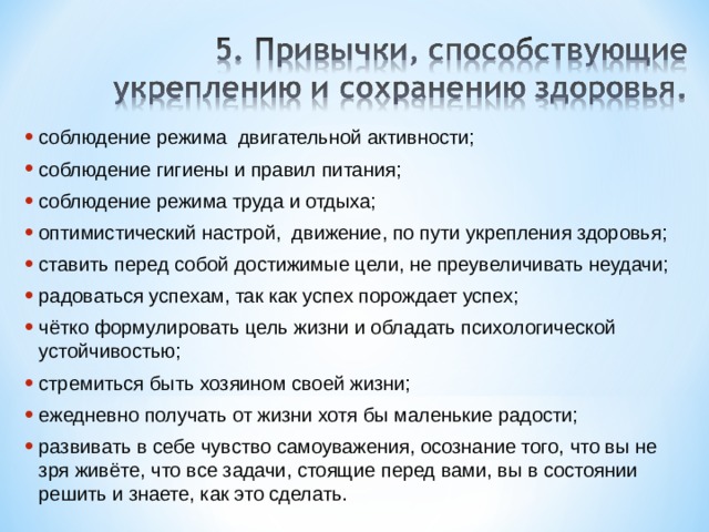 соблюдение режима  двигательной активности; соблюдение гигиены и правил питания; соблюдение режима труда и отдыха; оптимистический настрой,  движение, по пути укрепления здоровья; ставить перед собой достижимые цели, не преувеличивать неудачи; радоваться успехам, так как успех порождает успех; чётко формулировать цель жизни и обладать психологической устойчивостью; стремиться быть хозяином своей жизни; ежедневно получать от жизни хотя бы маленькие радости; развивать в себе чувство самоуважения, осознание того, что вы не зря живёте, что все задачи, стоящие перед вами, вы в состоянии решить и знаете, как это сделать. 