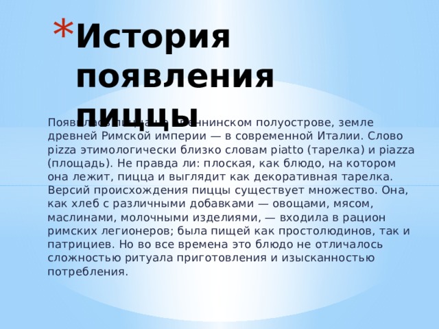 История появления пиццы Появилась пицца на Апеннинском полуострове, земле древней Римской империи — в современной Италии. Слово pizza этимологически близко словам piatto (тарелка) и piazza (площадь). Не правда ли: плоская, как блюдо, на котором она лежит, пицца и выглядит как декоративная тарелка.  Версий происхождения пиццы существует множество. Она, как хлеб с различными добавками — овощами, мясом, маслинами, молочными изделиями, — входила в рацион римских легионеров; была пищей как простолюдинов, так и патрициев. Но во все времена это блюдо не отличалось сложностью ритуала приготовления и изысканностью потребления. 